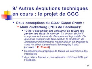 9/ Autres évolutions techniques 
en cours : le projet de GGG 
61 
 Deux conceptions du Giant Global Graph : 
 Mark Zuckerberg (PDG de Facebook): 
 “C’est l’ensemble des relations de toutes les 
personnes dans le monde. Il y en a un seul et il 
comprend tout le monde. Personne ne le possède. Ce 
que nous essayons de faire c’est de le modéliser, de 
représenter exactement le monde réel en en dressant la 
carte (to mirror the real world by mapping it out).” 
(source : F. Pisani) 
 Représentation graphique de toutes les interactions des 
internautes 
 Approche « fermée », centralisatrice : GGG contrôlé par 
Facebook 
 