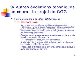 9/ Autres évolutions techniques 
en cours : le projet de GGG 
62 
 Deux conceptions du Giant Global Graph : 
 T. Berners-Lee : 
 “ce ne sont pas les sites de social networking qui sont 
intéressants – c’est le Social Network lui-même. La façon dont 
je suis connecté, pas la façon dont mes pages web sont 
connectées. Nous pouvons utiliser le mot “graphe” maintenant 
pour le distinguer du Web” 
 Graphe social: pas seulement les réseaux sociaux, mais 
tous les supports d’interaction 
 Messageries, blogs, services collaboratifs… 
 Agrégation de données hétérogènes, pour représenter 
les relations et les documents 
 Proposition d’infrastructure ouverte, partagée, distribuée, 
avec des standards ouverts 
 