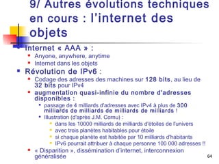 9/ Autres évolutions techniques 
en cours : l’internet des 
objets 
64 
 Internet « AAA » : 
 Anyone, anywhere, anytime 
 Internet dans les objets 
 Révolution de IPv6 : 
 Codage des adresses des machines sur 128 bits, au lieu de 
32 bits pour IPv4 
 augmentation quasi-infinie du nombre d'adresses 
disponibles : 
 passage de 4 milliards d'adresses avec IPv4 à plus de 300 
milliards de milliards de milliards de milliards ! 
 Illustration (d'après J.M. Cornu) : 
 dans les 10000 milliards de milliards d'étoiles de l'univers 
 avec trois planètes habitables pour étoile 
 si chaque planète est habitée par 10 milliards d'habitants 
 IPv6 pourrait attribuer à chaque personne 100 000 adresses !! 
 « Disparition », dissémination d’internet, interconnexion 
généralisée 
 