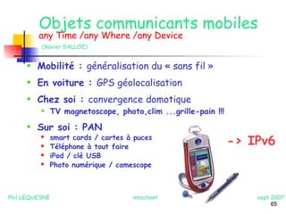 -> IPv6 
65 
Objets communicants mobiles 
any Time /any Where /any Device 
(Xavier DALLOZ) 
• Mobilité : généralisation du « sans fil » 
• En voiture : GPS géolocalisation 
• Chez soi : convergence domotique 
• TV magnetoscope, photo,clim ...grille-pain !!! 
• Sur soi : PAN 
 smart cards / cartes à puces 
 Téléphone à tout faire 
 iPod / clé USB 
 Photo numérique / camescope 
Phil LEQUESNE intechnet sept 2007 
 