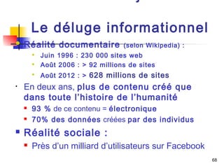 68 
10. Internet aujourd’hui : 
Le déluge informationnel 
 Réalité documentaire (selon Wikipedia) : 
 Juin 1996 : 230 000 sites web 
 Août 2006 : > 92 millions de sites 
 Août 2012 : > 628 millions de sites 
• En deux ans, plus de contenu créé que 
dans toute l’histoire de l’humanité 
 93 % de ce contenu = électronique 
 70% des données créées par des individus 
 Réalité sociale : 
 Près d’un milliard d’utilisateurs sur Facebook 
 