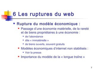 7 
6 Les ruptures du web 
 Rupture du modèle économique : 
 Passage d’une économie matérielle, de la rareté 
et de biens propriétaires à une économie : 
 de l’abondance 
 dite « immatérielle » 
 de biens ouverts, souvent gratuits 
 Modèles économiques d’internet non stabilisés : 
 Voir la presse 
 Importance du modèle de la « longue traîne » 
 