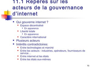 73 
11.1 Repères sur les 
acteurs de la gouvernance 
d’internet 
 Qui gouverne internet ? 
 Espace décentralisé 
 En apparence 
 Liberté totale 
 En apparence 
 Caractère international 
 Plusieurs acteurs 
 Intérêts contradictoires: 
 Entre technologies et marché 
 Entre les acteurs : industries, opérateurs, fournisseurs de 
service… 
 Entre internet et les états 
 Entre les états eux-mêmes 
 