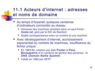 76 
11.1 Acteurs d’internet : adresses 
et noms de domaine 
 Au temps d’Arpanet, quelques centaines 
d’ordinateurs connectés au réseau 
 Adresses des machines stockées dans un seul fichier : 
hosts.txt , géré par le NIC de Stanford 
 Etablit correspondance entre un numéro et une machine 
 Avec développement d’internet, accroissement 
exponentiel du nombre de machines, insuffisance du 
fichier unique : 
 En 1983-84, création par Jon Postel et Paul 
Mockapetris d’un système de gestion des adresses : le 
DNS (Domain Name System) 
 Validé en 1985 par l’IETF 
 