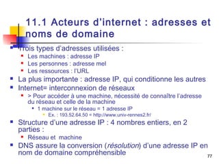 11.1 Acteurs d’internet : adresses et 
noms de domaine 
77 
 Trois types d’adresses utilisées : 
 Les machines : adresse IP 
 Les personnes : adresse mel 
 Les ressources : l’URL 
 La plus importante : adresse IP, qui conditionne les autres 
 Internet= interconnexion de réseaux 
 > Pour accéder à une machine, nécessité de connaître l’adresse 
du réseau et celle de la machine 
 1 machine sur le réseau = 1 adresse IP 
 Ex. : 193.52.64.50 = http://www.univ-rennes2.fr/ 
 Structure d’une adresse IP : 4 nombres entiers, en 2 
parties : 
 Réseau et machine 
 DNS assure la conversion (résolution) d’une adresse IP en 
nom de domaine compréhensible 
 