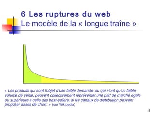 8 
6 Les ruptures du web 
Le modèle de la « longue traîne » 
« Les produits qui sont l’objet d’une faible demande, ou qui n’ont qu’un faible 
volume de vente, peuvent collectivement représenter une part de marché égale 
ou supérieure à celle des best-sellers, si les canaux de distribution peuvent 
proposer assez de choix. » (sur Wikipedia) 
 