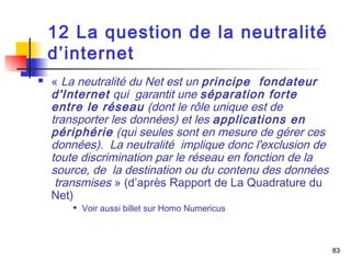 83 
12 La question de la neutralité 
d’internet 
 « La neutralité du Net est un principe fondateur 
d'Internet qui garantit une séparation forte 
entre le réseau (dont le rôle unique est de 
transporter les données) et les applications en 
périphérie (qui seules sont en mesure de gérer ces 
données). La neutralité implique donc l'exclusion de 
toute discrimination par le réseau en fonction de la 
source, de la destination ou du contenu des données 
transmises » (d’après Rapport de La Quadrature du 
Net) 
 Voir aussi billet sur Homo Numericus 
 