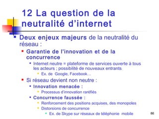 86 
12 La question de la 
neutralité d’internet 
 Deux enjeux majeurs de la neutralité du 
réseau : 
 Garantie de l’innovation et de la 
concurrence 
 Internet neutre = plateforme de services ouverte à tous 
les acteurs ; possibilité de nouveaux entrants 
 Ex. de Google, Facebook… 
 Si réseau devient non neutre : 
 Innovation menacée : 
 Processus d’innovation raréfiés 
 Concurrence faussée : 
 Renforcement des positions acquises, des monopoles 
 Distorsions de concurrence 
 Ex. de Skype sur réseaux de téléphonie mobile 
 