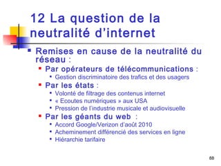 88 
12 La question de la 
neutralité d’internet 
 Remises en cause de la neutralité du 
réseau : 
 Par opérateurs de télécommunications : 
 Gestion discriminatoire des trafics et des usagers 
 Par les états : 
 Volonté de filtrage des contenus internet 
 « Ecoutes numériques » aux USA 
 Pression de l’industrie musicale et audiovisuelle 
 Par les géants du web : 
 Accord Google/Verizon d’août 2010 
 Acheminement différencié des services en ligne 
 Hiérarchie tarifaire 
 