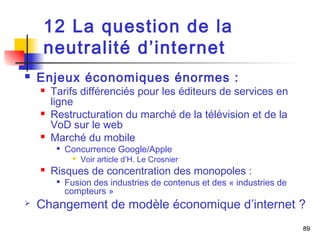 89 
12 La question de la 
neutralité d’internet 
 Enjeux économiques énormes : 
 Tarifs différenciés pour les éditeurs de services en 
ligne 
 Restructuration du marché de la télévision et de la 
VoD sur le web 
 Marché du mobile 
 Concurrence Google/Apple 
 Voir article d’H. Le Crosnier 
 Risques de concentration des monopoles : 
 Fusion des industries de contenus et des « industries de 
compteurs » 
 Changement de modèle économique d’internet ? 
 