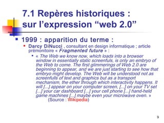 9 
7.1 Repères historiques : 
sur l’expression “web 2.0” 
 1999 : apparition du terme : 
 Darcy DiNucci , consultant en design informatique ; article 
prémonitoire « Fragmented future » : 
 « The Web we know now, which loads into a browser 
window in essentially static screenfuls, is only an embryo of 
the Web to come. The first glimmerings of Web 2.0 are 
beginning to appear, and we are just starting to see how that 
embryo might develop. The Web will be understood not as 
screenfulls of text and graphics but as a transport 
mechanism, the ether through which interactivity happens. It 
will [...] appear on your computer screen, [...] on your TV set 
[...] your car dashboard [...] your cell phone [...] hand-held 
game machines [...] maybe even your microwave oven. » 
(Source : Wikipedia) 
 