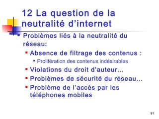 91 
12 La question de la 
neutralité d’internet 
 Problèmes liés à la neutralité du 
réseau: 
 Absence de filtrage des contenus : 
 Prolifération des contenus indésirables 
 Violations du droit d’auteur… 
 Problèmes de sécurité du réseau… 
 Problème de l’accès par les 
téléphones mobiles 
 