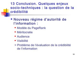 13 Conclusion. Quelques enjeux 
socio-techniques : la question de la 
crédibilité 
93 
 Nouveau régime d’autorité de 
l’information : 
 Modèle du PageRank 
 Méritocratie 
 Audience 
 Visibilité 
> Problème de l’évaluation de la crédibilité 
de l’information 
 