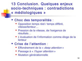 94 
13 Conclusion. Quelques enjeux 
socio-techniques : contradictions 
« médiologiques » 
 Choc des temporalités : 
 Opposition temps réel / temps différé, 
vitesse/lenteur… 
 Pression de la vitesse, de l’exigence de 
résultats… 
 L’évaluation de l’information comme éloge de la 
lenteur 
 Crise de l’attention : 
 Effondrement de la « deep attention » 
 Passage à « l’hyper attention » 
 Mutation générationnelle 
 