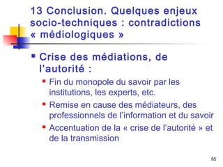 95 
13 Conclusion. Quelques enjeux 
socio-techniques : contradictions 
« médiologiques » 
 Crise des médiations, de 
l’autorité : 
 Fin du monopole du savoir par les 
institutions, les experts, etc. 
 Remise en cause des médiateurs, des 
professionnels de l’information et du savoir 
 Accentuation de la « crise de l’autorité » et 
de la transmission 
 