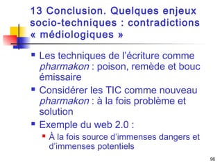 96 
13 Conclusion. Quelques enjeux 
socio-techniques : contradictions 
« médiologiques » 
 Les techniques de l’écriture comme 
pharmakon : poison, remède et bouc 
émissaire 
 Considérer les TIC comme nouveau 
pharmakon : à la fois problème et 
solution 
 Exemple du web 2.0 : 
 À la fois source d’immenses dangers et 
d’immenses potentiels 
 