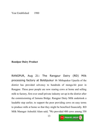 Year Established       1980




Randpur Dairy Product




RANGPUR,         Aug     21:    The     Rangpur       Dairy     (RD)     Milk
processing factory at Boldipukur in Mithapukur Upazila of the
district has provided solvency to hundreds of monga-hit poor in
Rangpur. These poor people are now rearing cows at home and selling
milk to factory, first ever small private industry set up in the district after
the commissioning of Jamuna Bridge. Rangpur Dairy Milk undertook a
laudable step earlier, to support the poor providing cows on easy terms
to produce milk at home so that they might be benefited financially. RD
Milk Manager Ashraful Alam said, "We provided 400 cows among 350
                                      13
 