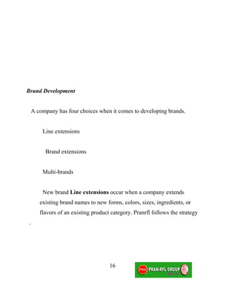 Brand Development


 A company has four choices when it comes to developing brands.


      Line extensions


       Brand extensions


      Multi-brands


      New brand Line extensions occur when a company extends
     existing brand names to new forms, colors, sizes, ingredients, or
     flavors of an existing product category. Pranrfl follows the strategy
 .




                                   16
 