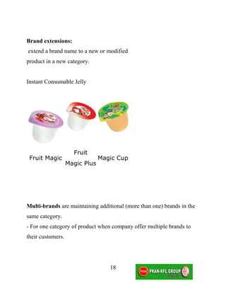 Brand extensions:
extend a brand name to a new or modified
product in a new category.


Instant Consumable Jelly




                     Fruit
 Fruit Magic                    Magic Cup
                   Magic Plus




Multi-brands are maintaining additional (more than one) brands in the
same category.
- For one category of product when company offer multiple brands to
their customers.




                                   18
 