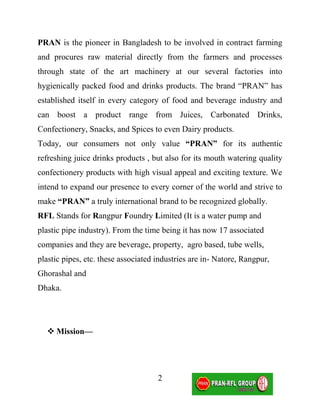 PRAN is the pioneer in Bangladesh to be involved in contract farming
and procures raw material directly from the farmers and processes
through state of the art machinery at our several factories into
hygienically packed food and drinks products. The brand “PRAN” has
established itself in every category of food and beverage industry and
can boost a product range from Juices, Carbonated Drinks,
Confectionery, Snacks, and Spices to even Dairy products.
Today, our consumers not only value “PRAN” for its authentic
refreshing juice drinks products , but also for its mouth watering quality
confectionery products with high visual appeal and exciting texture. We
intend to expand our presence to every corner of the world and strive to
make “PRAN” a truly international brand to be recognized globally.
RFL Stands for Rangpur Foundry Limited (It is a water pump and
plastic pipe industry). From the time being it has now 17 associated
companies and they are beverage, property, agro based, tube wells,
plastic pipes, etc. these associated industries are in- Natore, Rangpur,
Ghorashal and
Dhaka.




   Mission—




                                     2
 