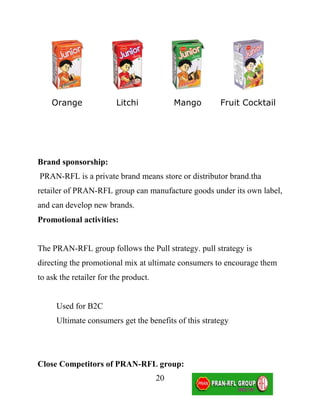 Orange               Litchi             Mango      Fruit Cocktail




Brand sponsorship:
PRAN-RFL is a private brand means store or distributor brand.tha
retailer of PRAN-RFL group can manufacture goods under its own label,
and can develop new brands.
Promotional activities:


The PRAN-RFL group follows the Pull strategy. pull strategy is
directing the promotional mix at ultimate consumers to encourage them
to ask the retailer for the product.


      Used for B2C
      Ultimate consumers get the benefits of this strategy




Close Competitors of PRAN-RFL group:
                                       20
 