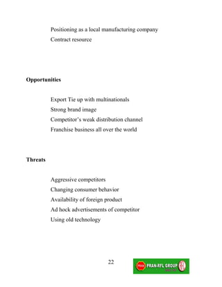 Positioning as a local manufacturing company
          Contract resource




Opportunities


          Export Tie up with multinationals
          Strong brand image
          Competitor’s weak distribution channel
          Franchise business all over the world




Threats


          Aggressive competitors
          Changing consumer behavior
          Availability of foreign product
          Ad hock advertisements of competitor
          Using old technology




                                   22
 