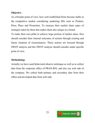 Objective
As a broader point of view, how well established firms become stable in
the competitive market considering marketing Mix such as Product,
Price, Place and Promotion. To increase their market share types of
strategies taken by them that makes them also unique as a brand.
To make their own pillar to achieve large portion of market share, firm
should consider their internal outcomes of actions through existing and
future situation of circumstances. These actions are focused through
SWOT analysis and this SWOT analysis should consider under specific
point of view.


Methodology
Actually we have used behavioral observe technique as well as to collect
data from the corporate office of PRAN-RFL and also use web side of
the company. We collect both primary and secondary date from their
office and developed data from web side.




                                  23
 