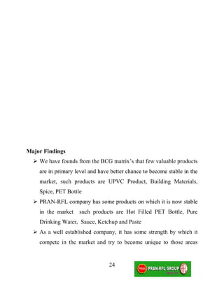 Major Findings
   We have founds from the BCG matrix’s that few valuable products
    are in primary level and have better chance to become stable in the
    market, such products are UPVC Product, Building Materials,
    Spice, PET Bottle
   PRAN-RFL company has some products on which it is now stable
    in the market   such products are Hot Filled PET Bottle, Pure
    Drinking Water, Sauce, Ketchup and Paste
   As a well established company, it has some strength by which it
    compete in the market and try to become unique to those areas


                                 24
 