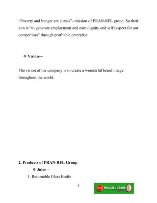 “Poverty and hunger are curses”- mission of PRAN-RFL group. So their
aim is “to generate employment and earn dignity and self respect for our
competitors” through profitable enterprise




   Vision—


The vision of the company is to create a wonderful brand image
throughout the world.




2. Products of PRAN-RFL Group
         Juice—
     1. Returnable Glass Bottle

                                   3
 