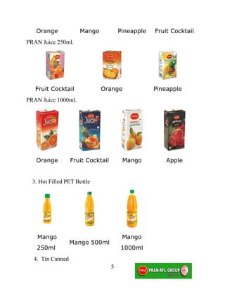 Orange            Mango             Pineapple   Fruit Cocktail
PRAN Juice 250ml.




   Fruit Cocktail            Orange                Pineapple
PRAN Juice 1000ml.




   Orange         Fruit Cocktail        Mango          Apple


  3. Hot Filled PET Bottle




    Mango                               Mango
                  Mango 500ml
   250ml                               1000ml
  4. Tin Canned
                                   5
 