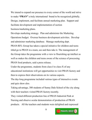 We intend to expand our presence to every corner of the world and strive
to make “PRAN” a truly international brand to be recognized globally.
Design, implement, and facilitate annual marketing plan. Support and
facilitate development and implementation of section
business/marketing plans.
Develops marketing strategy. Plan and administer the Marketing
Operations budget. Oversee business development activities. Develop
and administer marketing database. Manage marketing dept.
PRAN-RFL Group has taken a special initiative for children and teens
titled go to PRAN in a team, see and then take it. The management of
the Group takes the programme with a view to flourishing up intellect as
well as makes the children and teens aware of the science of processing
PRAN food products, said a press release.
Under the programme, students from class-I to class-X of any
educational institutions will get opportunities to visit PRAN factory and
then to express their observations on its various aspects.
The day-long programme included various types of interactive events
and quiz show also.
Taking advantage, 300 students of Sunny Dale School of the city along
with their teachers visited PRAN factory recently.
They visited different production line of PRAN Industrial Park at
Nursing and observe ocular demonstration of production of PRAN
products. All the teachers and students were delighted and expressed

                                     9
 