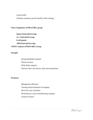 Used for B2C
      Ultimate consumers get the benefits of this strategy




Close Competitors of PRAN-RFL group:


      Square food and beverage
      Ac i food and beverage
      GAZI plastic
      AKIJ food and beverage
SWOT Analysis of PRAN-RFL Group


Strength


            Strong distribution channel
            Human resource
            Wide drinks category
            The have their own factory, dairy and manufacture




Weakness


            Management efficiency
            Training and development of company
            Short life cycle of product
            Positioning as a local manufacturing company
            Contract resource




                                                                17 | P a g e
 