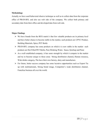 Methodology
Actually we have used behavioral observe technique as well as to collect data from the corporate
office of PRAN-RFL and also use web side of the company. We collect both primary and
secondary date from their office and developed data from web side.




Major Findings
    We have founds from the BCG matrix’s that few valuable products are in primary level
       and have better chance to become stable in the market, such products are UPVC Product,
       Building Materials, Spice, PET Bottle
    PRAN-RFL company has some products on which it is now stable in the market such
       products are Hot Filled PET Bottle, Pure Drinking Water, Sauce, Ketchup and Paste
    As a well established company, it has some strength by which it compete in the market
       and try to become unique to those areas Strong distribution channel, Human resource,
       Wide drinks category, The have their own factory, dairy and manufacture.
    For future, better success company has some lucrative opportunities such as Export Tie
       up with multinationals, Strong brand image, Competitor’s weak distribution channel,
       Franchise business all over the world.




                                                                                  19 | P a g e
 