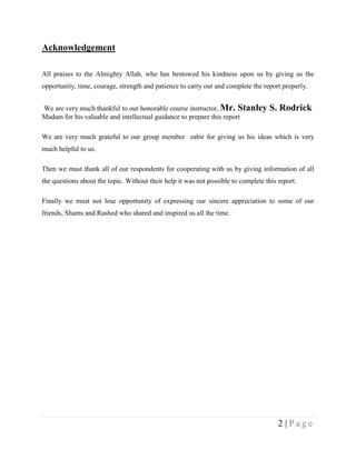 Acknowledgement

All praises to the Almighty Allah, who has bestowed his kindness upon us by giving us the
opportunity, time, courage, strength and patience to carry out and complete the report properly.


We are very much thankful to our honorable course instructor, Mr. Stanley           S. Rodrick
Madam for his valuable and intellectual guidance to prepare this report

We are very much grateful to our group member zabir for giving us his ideas which is very
much helpful to us.

Then we must thank all of our respondents for cooperating with us by giving information of all
the questions about the topic. Without their help it was not possible to complete this report.

Finally we must not lose opportunity of expressing our sincere appreciation to some of our
friends, Shams and Rashed who shared and inspired us all the time.




                                                                                       2 |Page
 