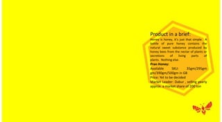 Product in a brief:
Honey is honey, it’s just that simple. A
bottle of pure honey contains the
natural sweet substance produced by
honey bees from the nectar of plants or
secretions of living parts of
plants. Nothing else.
Pran Honey:
Available SKU: 35gm/295gm
gm/390gm/500gm in GB
Price: Yet to be decided
Market Leader: Dabur , selling yearly
approx. a market share of 200 ton
 