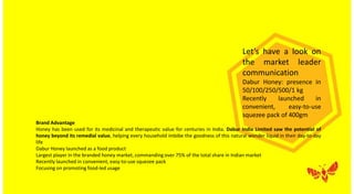 Let’s have a look on
the market leader
communication
Dabur Honey: presence in
50/100/250/500/1 kg
Recently launched in
convenient, easy-to-use
squezee pack of 400gm
Brand Advantage
Honey has been used for its medicinal and therapeutic value for centuries in India. Dabur India Limited saw the potential of
honey beyond its remedial value, helping every household imbibe the goodness of this natural wonder liquid in their day-to-day
life
Dabur Honey launched as a food product
Largest player in the branded honey market, commanding over 75% of the total share in Indian market
Recently launched in convenient, easy-to-use squezee pack
Focusing on promoting food-led usage
 