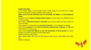 Quality Advantage
As the largest player in the branded honey market, Dabur has the back-up of widely
spread sourcing and stringent quality control measures
Dabur honey sourced selectively from the Himalayas, the Nilgiris and the Sunderbans
forests
Collection process follows stringent quality checks to ensure even raw unfiltered honey
is of best quality
Raw honey is filtered & cleaned of impurities such as dust, pollen and wax at state-of-
the-art facilities
Entire process is mechanized and untouched by hands to ensure hygienic conditions
Dabur Honey conforms strictly with all statutory requirements of Agmark, the PFA and
international norms for purity
Dabur Honey scored the highest on the main parameters of honey purity in a recent
analysis of all Indian branded and unbranded honey
ASHCO Certification for Quality
Dabur Honey ranked 'Best Buy' by CERS (Express News Service, Ahmedabad, December
26)
HACCP certification
 