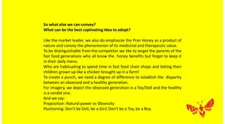So what else we can convey?
What can be the best captivating Idea to adopt?
Like the market leader, we also do emphasize the Pran Honey as a product of
nature and convey the phenomenon of its medicinal and therapeutic value.
To be distinguishable from the competitor we like to target the parents of the
fast food generations who all know the honey benefits but forget to keep it
in their daily menu.
Who are habituating to spend time in fast food chain shops and letting their
children grown up like a chicken brought up in a farm!
To create a punch, we need a degree of difference to establish the disparity
between an obsessed and a healthy generation.
For imagery, we depict the obsessed generation is a Toy/Doll and the healthy
is a candid one.
And we say:
Proposition: Natural power vs Obsessity
Positioning: Don’t be Doll, be a Girl/ Don’t be a Toy, be a Boy.
 