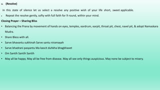 IV. (Resolve)
In this state of silence let us select a resolve any positive wish of your life short, sweet applicable.
 Repeat the resolve gently, softy with full faith for 9 round, within your mind.
Closing Prayer – Sharing Bliss
• Balancing the Prana by movement of hands on eyes, temples, eardrum, earpit, throat pit, chest, navel pit, & adopt Namaskara
Mudra.
• Share Bless with all.
• Sarve bhavantu sukhinah Sarve santu niramayah
• Sarve bhadrani pasyantu Ma kascit duhkha bhagbhavet
• Om Santih Santih Santih
• May all be happy. May all be free from disease. May all see only things auspicious. May none be subject to misery.
 