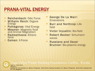 Reichenbach : Odic Force Wilhelm Reich : Orgone Energy Pythagoras : Vital Energy Mesmer : Magnetic fluid and Animal Magnetism Radiesthesia : Etheric force Eeman : X-Force George De La Warr:  Emanations Burr and Northrop : Life field Victor Inyushin : Bio-field Robert Becker : Schumann waves Russians and Oscar Brunner : Bio-plasmic energy 