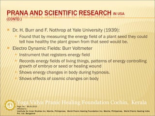 Dr. H. Burr and F. Nothrop at Yale University (1939): Found that by measuring the energy field of a plant seed they could tell how healthy the plant grown from that seed would be. Electro Dynamic Fields: Burr Voltmeter Instrument that registers energy field Records energy fields of living things, patterns of energy controlling growth of embryo or seed or healing wound Shows energy changes in body during hypnosis.  Shows effects of cosmic changes on body 