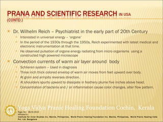 Dr. Wilhelm Reich – Psychiatrist in the early part of 20th Century Interested in universal energy – ‘orgone’ In the period of the 1930s through the 1950s, Reich experimented with latest medical and electronic instrumentation at that time. He observed pulsation of orgone energy radiating from micro organisms  using a constructed high powered microscope Convection currents of warm air layer around  body Schlieren system – Used in diagnosis Three inch thick colored envelop of warm air moves from feet upward over body.  At groin and armpits reverses direction. At shoulders spurts upward to dissipate in feathery plume five inches above head. Concentration of bacteria and / or inflammation cause color changes, alter flow pattern. 