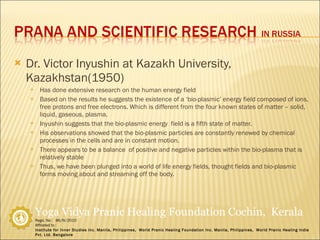 Dr. Victor Inyushin at Kazakh University, Kazakhstan(1950) Has done extensive research on the human energy field Based on the results he suggests the existence of a ‘bio-plasmic’ energy field composed of ions, free protons and free electrons. Which is different from the four known states of matter – solid, liquid, gaseous, plasma. Inyushin suggests that the bio-plasmic energy  field is a fifth state of matter. His observations showed that the bio-plasmic particles are constantly renewed by chemical processes in the cells and are in constant motion. There appears to be a balance  of positive and negative particles within the bio-plasma that is relatively stable Thus, we have been plunged into a world of life energy fields, thought fields and bio-plasmic forms moving about and streaming off the body. 