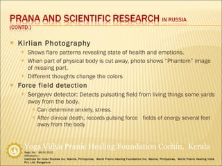 Kirlian Photography Shows flare patterns revealing state of health and emotions. When part of physical body is cut away, photo shows “Phantom” image of missing part. Different thoughts change the colors Force field detection Sergeyev detector:  Detects pulsating field from living things some yards away from the body. Can determine anxiety, stress. After clinical death, records pulsing force  fields of energy several feet away from the body 