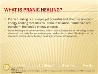 Pranic Healing is a  simple yet powerful and effective no-touch energy healing that utilizes Prana to balance, harmonize and transform the body's energy process. Pranic Healing is an ancient science and art that utilizes prana or life energy to heal ailments in the body. Ancient cultures practiced similar modes of healing known as shamanic healing, divine healing, healing by mantra, among others. 
