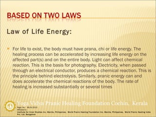 Law of Life Energy: For life to exist, the body must have prana, chi or life energy. The healing process can be accelerated by increasing life energy on the affected part(s) and on the entire body. Light can affect chemical reaction. This is the basis for photography. Electricity, when passed through an electrical conductor, produces a chemical reaction. This is the principle behind electrolysis. Similarly, pranic energy can and does accelerate the chemical reactions of the body. The rate of healing is increased substantially or several times  