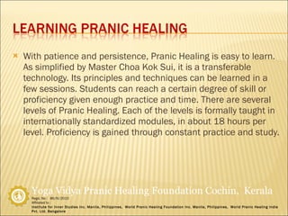 With patience and persistence, Pranic Healing is easy to learn. As simplified by Master Choa Kok Sui, it is a transferable technology. Its principles and techniques can be learned in a few sessions. Students can reach a certain degree of skill or proficiency given enough practice and time. There are several levels of Pranic Healing. Each of the levels is formally taught in internationally standardized modules, in about 18 hours per level. Proficiency is gained through constant practice and study. 