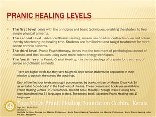 The first level  deals with the principles and basic techniques, enabling the student to heal simple physical ailments. The second level  , Advanced Pranic Healing, makes use of advanced techniques and colors, thereby shortening the healing time. Students are familiarized and taught treatments for more severe chronic ailments. The third level , Pranic Psychotherapy, delves into the treatment of psychological aspect of diseases and their causes using even more potent energy techniques. The fourth level  is Pranic Crystal Healing. It is the technology of crystals for treatment of severe and chronic ailments. There are higher levels but they were taught to more senior students for application in their mission to assist in the spread the teachings. Each of the first four levels are taught accompanied by books, written by Master Choa Kok Sui as veritable “cookbooks” in the treatment of disease. These courses and books are available in Pranic Healing Centres  in 73 countries. The first book, Miracles Through Pranic Healing has been translated into 34 languages to date. The second book, Advanced Pranic Healing into 17 languages. 