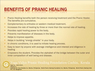 Pranic Healing benefits both the person receiving treatment and the Pranic Healer. The benefits are cumulative. Complementary to orthodox or western medical treatment. Increases the rate of healing by three or more than the normal rate of healing. Provides rapid healing power to the body. Prevents manifestation of diseases in the body. Helps to improve appetite. Helps in building “energy shields” in your body. In chronic conditions, it is used to initiate healing process. Easy to learn by anyone with average intelligence and interest and diligence in healing Empowers the student. Provides the alphabet of the bridge between the outer and inner composition of well being and disease. 