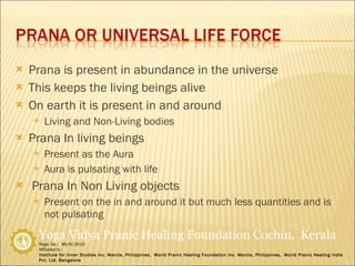 Prana is present in abundance in the universe This keeps the living beings alive On earth it is present in and around Living and Non-Living bodies Prana In living beings Present as the Aura Aura is pulsating with life Prana In Non Living objects Present on the in and around it but much less quantities and is not pulsating 